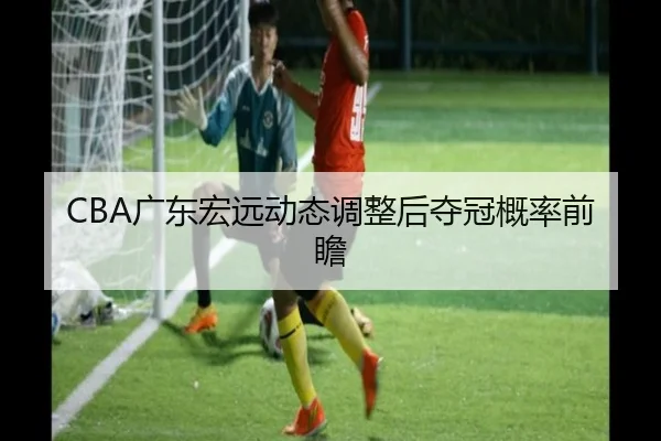 CBA广东宏远动态调整后夺冠概率前瞻