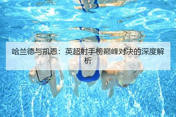 哈兰德与凯恩:英超射手榜巅峰对决的深度解析